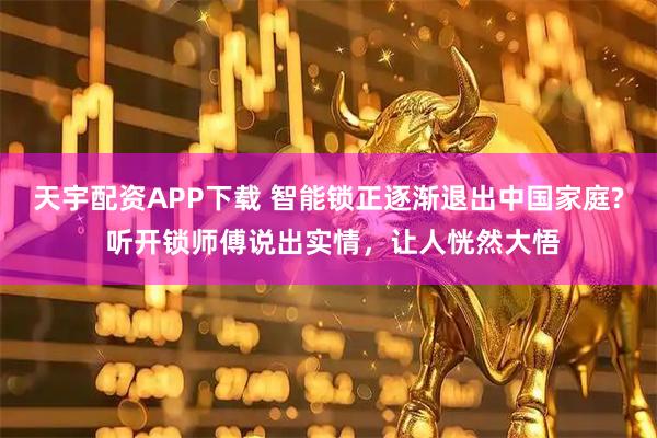 天宇配资APP下载 智能锁正逐渐退出中国家庭? 听开锁师傅说出实情,让人恍然大悟