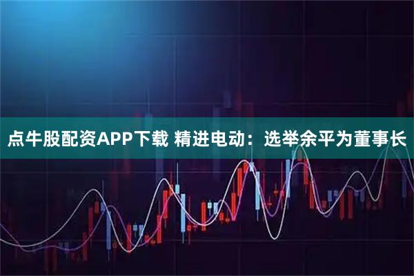 点牛股配资APP下载 精进电动：选举余平为董事长