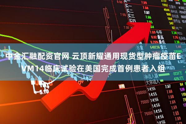 中金汇融配资官网 云顶新耀通用现货型肿瘤疫苗EVM14临床试验在美国完成首例患者入组
