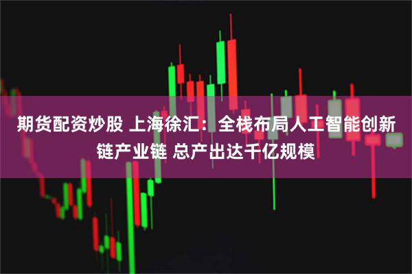 期货配资炒股 上海徐汇：全栈布局人工智能创新链产业链 总产出达千亿规模