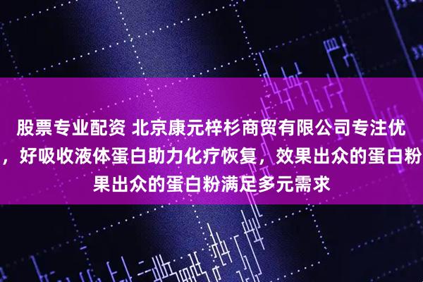 股票专业配资 北京康元梓杉商贸有限公司专注优质蛋白粉产品，好吸收液体蛋白助力化疗恢复，效果出众的蛋白粉满足多元需求