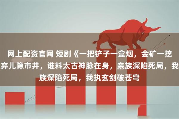 网上配资官网 短剧《一把铲子一盒烟，金矿一挖挖一天》家族弃儿隐市井，谁料太古神脉在身，亲族深陷死局，我执玄剑破苍穹