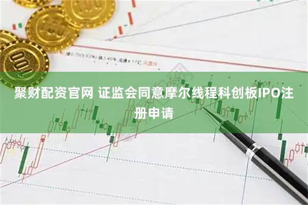 聚财配资官网 证监会同意摩尔线程科创板IPO注册申请