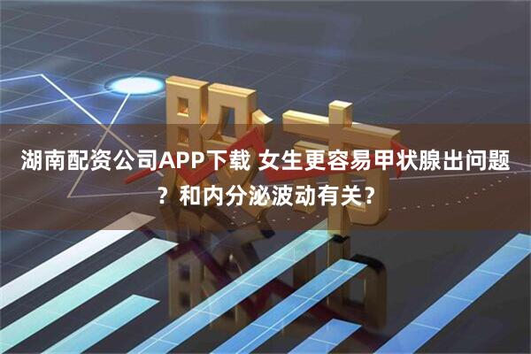 湖南配资公司APP下载 女生更容易甲状腺出问题？和内分泌波动有关？