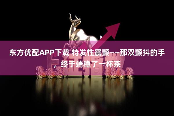 东方优配APP下载 特发性震颤——那双颤抖的手，终于端稳了一杯茶