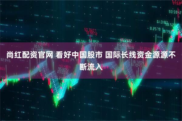 尚红配资官网 看好中国股市 国际长线资金源源不断流入