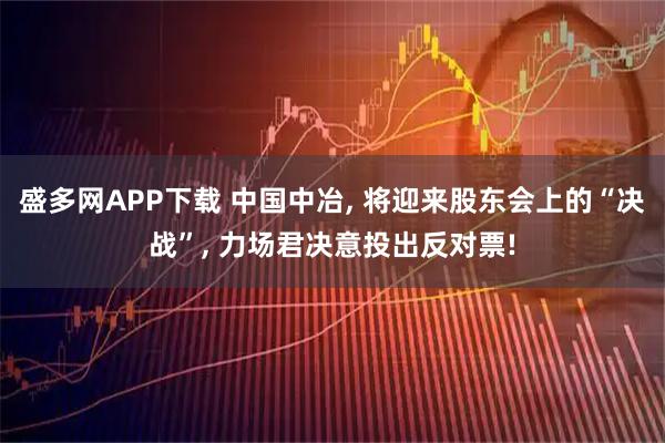 盛多网APP下载 中国中冶, 将迎来股东会上的“决战”, 力场君决意投出反对票!