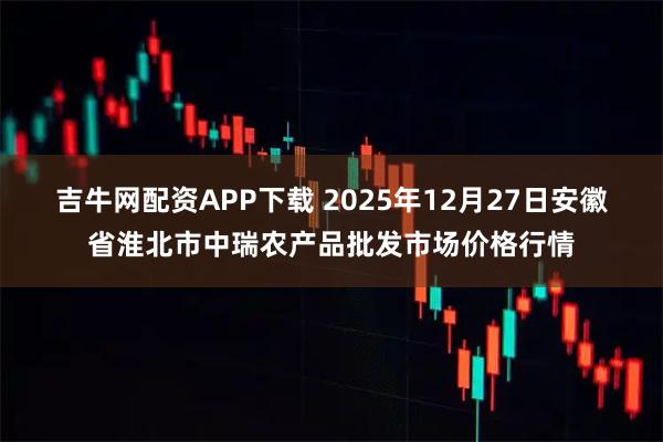 吉牛网配资APP下载 2025年12月27日安徽省淮北市中瑞农产品批发市场价格行情