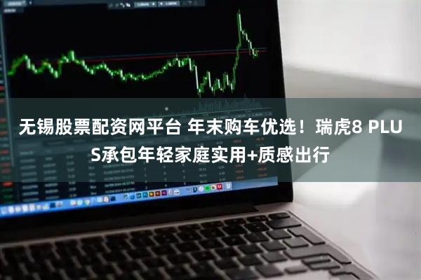 无锡股票配资网平台 年末购车优选！瑞虎8 PLUS承包年轻家庭实用+质感出行