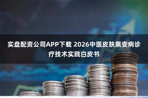 实盘配资公司APP下载 2026中医皮肤黑变病诊疗技术实践白皮书