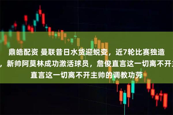 鼎皓配资 曼联昔日水货迎蜕变，近7轮比赛独造5球成球队惊喜，新帅阿莫林成功激活球员，詹俊直言这一切离不开主帅的调教功劳