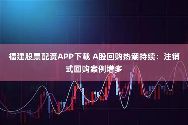 福建股票配资APP下载 A股回购热潮持续：注销式回购案例增多