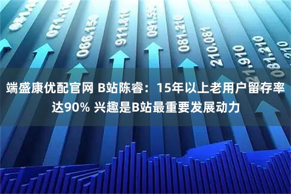 端盛康优配官网 B站陈睿：15年以上老用户留存率达90% 兴趣是B站最重要发展动力