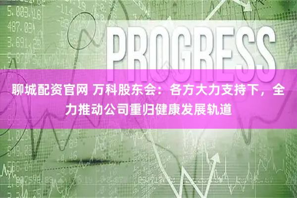 聊城配资官网 万科股东会：各方大力支持下，全力推动公司重归健康发展轨道