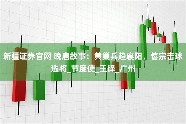 新疆证券官网 晚唐故事：黄巢兵趋襄阳，僖宗击球选将_节度使_王铎_广州