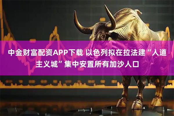 中金财富配资APP下载 以色列拟在拉法建“人道主义城”集中安置所有加沙人口