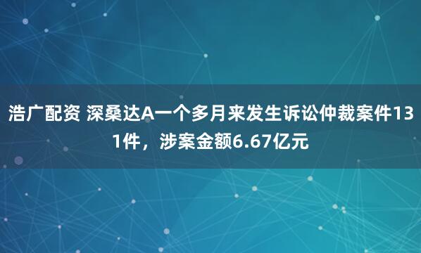 浩广配资 深桑达A一个多月来发生诉讼仲裁案件131件，涉案金额6.67亿元