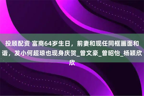 投顾配资 富商64岁生日，前妻和现任同框画面和谐，发小何超琼也现身庆贺_曾文豪_曾昭怡_杨颖欣