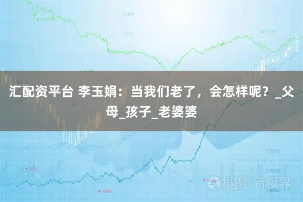 汇配资平台 李玉娟：当我们老了，会怎样呢？_父母_孩子_老婆婆