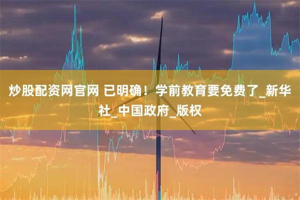 炒股配资网官网 已明确！学前教育要免费了_新华社_中国政府_版权