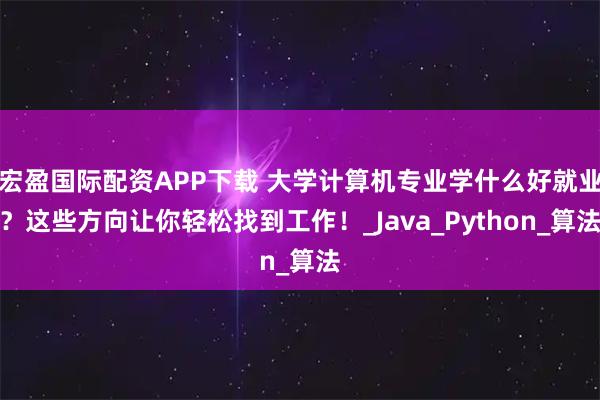 宏盈国际配资APP下载 大学计算机专业学什么好就业?这些方向让你轻松找到工作!_Java_Python_算法
