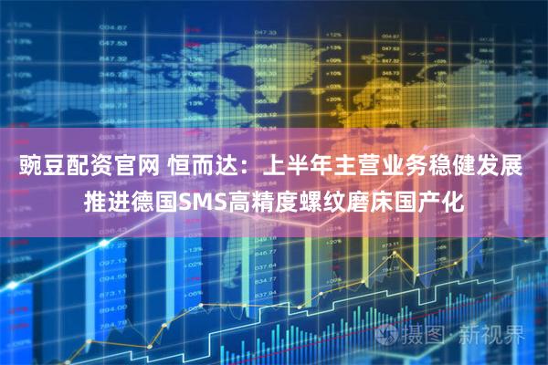 豌豆配资官网 恒而达：上半年主营业务稳健发展 推进德国SMS高精度螺纹磨床国产化