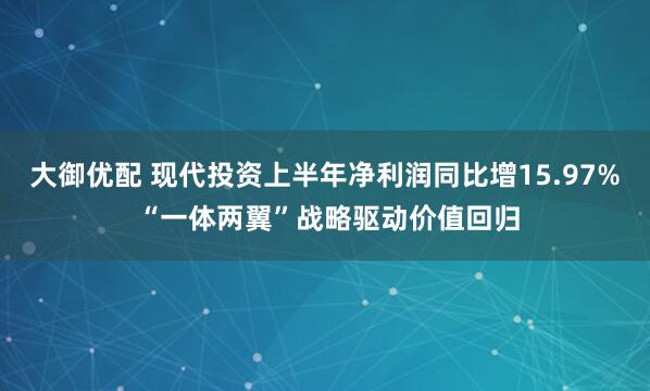 大御优配 现代投资上半年净利润同比增15.97% “一体两翼”战略驱动价值回归
