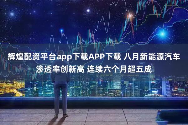 辉煌配资平台app下载APP下载 八月新能源汽车渗透率创新高 连续六个月超五成