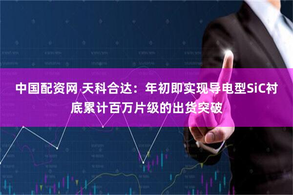 中国配资网 天科合达：年初即实现导电型SiC衬底累计百万片级的出货突破