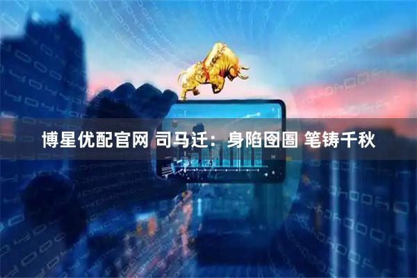 博星优配官网 司马迁:身陷囹圄 笔铸千秋
