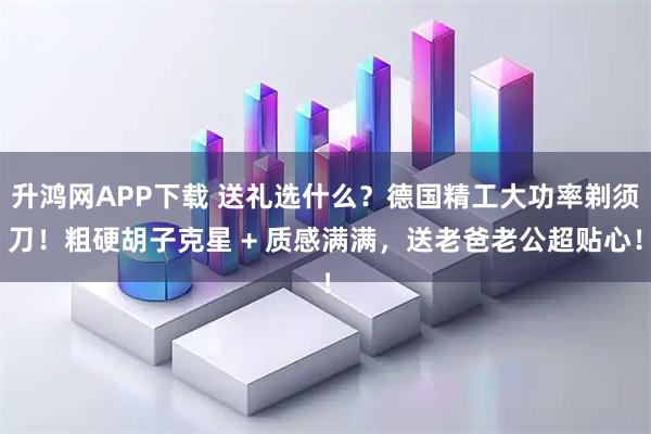 升鸿网APP下载 送礼选什么？德国精工大功率剃须刀！粗硬胡子克星 + 质感满满，送老爸老公超贴心！