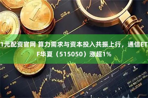 1元配资官网 算力需求与资本投入共振上行，通信ETF华夏（515050）涨超1%