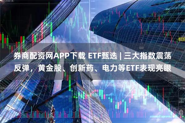 券商配资网APP下载 ETF甄选 | 三大指数震荡反弹，黄金股、创新药、电力等ETF表现亮眼