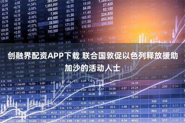 创融界配资APP下载 联合国敦促以色列释放援助加沙的活动人士