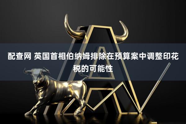 配查网 英国首相伯纳姆排除在预算案中调整印花税的可能性